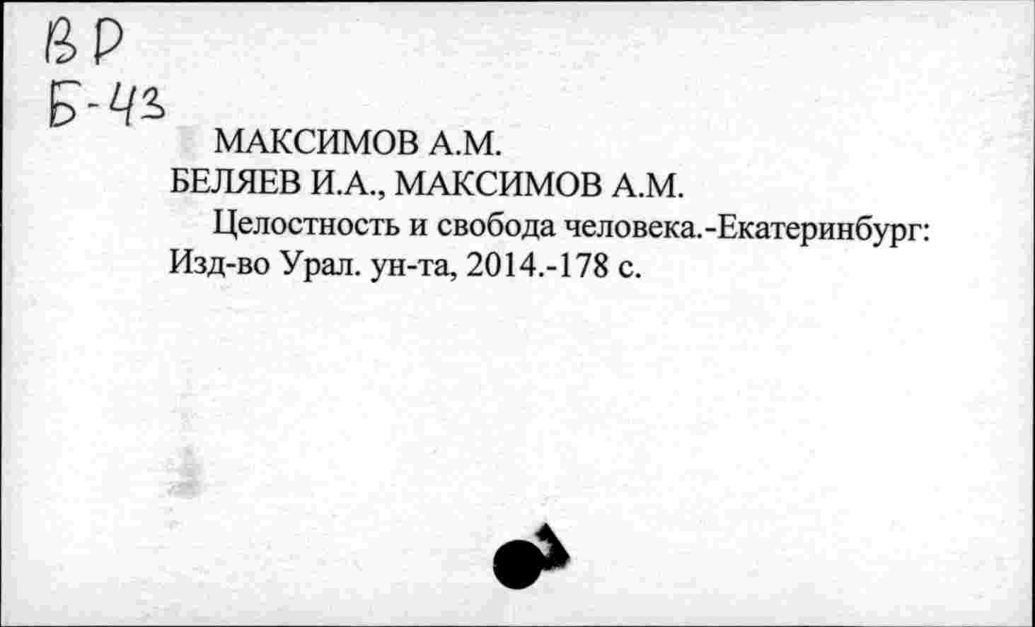 ﻿МАКСИМОВ А.М.
БЕЛЯЕВ И.А., МАКСИМОВ А.М.
Целостность и свобода человека.-Екатеринбург: Изд-во Урал, ун-та, 2014.-178 с.